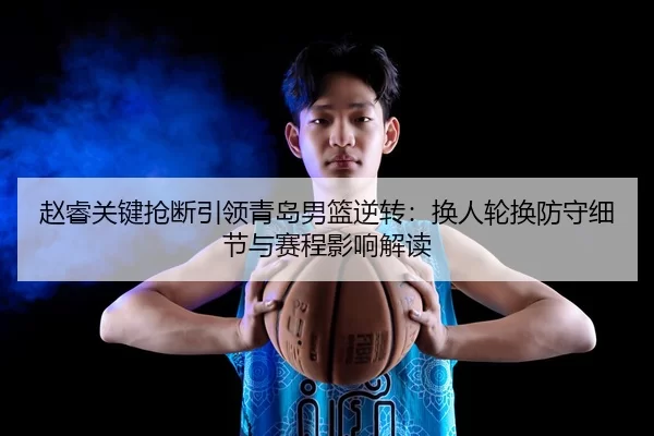 赵睿关键抢断引领青岛男篮逆转：换人轮换防守细节与赛程影响解读